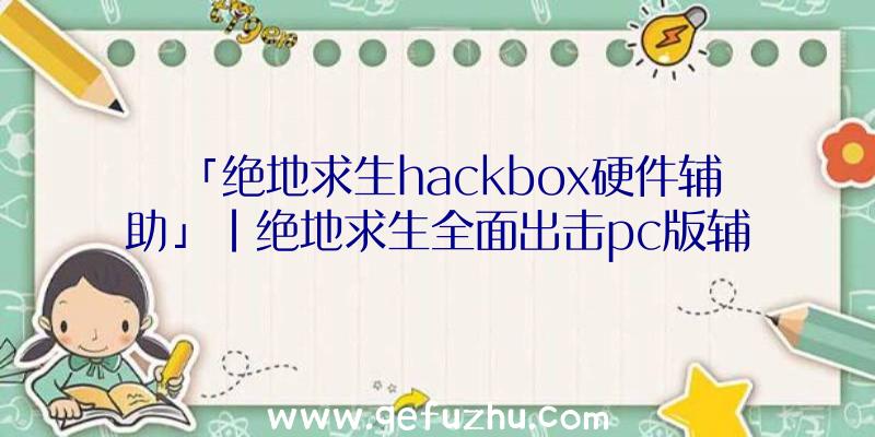 「绝地求生hackbox硬件辅助」|绝地求生全面出击pc版辅助